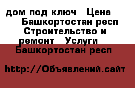 дом под ключ › Цена ­ 100 - Башкортостан респ. Строительство и ремонт » Услуги   . Башкортостан респ.